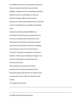ClairMcMillancreció enuna casa pastoral nazarenaen
Ontario,Canadá,hijodel Rdo.KennethyMirtle
McMillan.Graduado de la UniversidadNazareneOlivet
(BachillerenArtesen1970, Master en Artescon
énfasisenTeología,1987) y ha continuadosu
educaciónenlaUniversidadde MountAllison,tomando
cursos e investigacionesensociologíayantropología
social.
Durante las dosúltimasdécadasMcMillanha
participadoenlareformapara la preparaciónde los
ministrosenCanadá.Comomiembrode la“Junta
Nacional de lacomisiónparael ministerioenGales”
canadiense hacontribuidocondiversasmonografías,
entre lasque se cuenta“Una vía alternapara el
ministerio”,“Guíapara la preparaciónministerial en
Canadá” y “Diferenciaentre ReligiónyTeología”.Esel
principal contribúyete enlaGuía de desarrollo
ministerialde Canadá.
Clairha sidopastor nazarenopor32 años y
actualmente sirve comopresidentede laJunta
Nacional de laIglesiadel NazarenoenCanadá.Juntoa
su esposaDonnavive enMoncton,NewBrunswick,
Canadá.
La teologíade JuanWesley
_____________________________________________________________________________________
_
_____________________________________________________________________________________
xii ©2002, Nazarene PublishingHouse
 