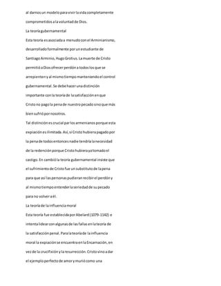 al darnosun modeloparavivirlavidacompletamente
comprometidosalavoluntadde Dios.
La teoríagubernamental
Esta teoría esasociadaa menudoconel Arminianismo,
desarrolladoformalmente porunestudiante de
SantiagoArminio,HugoGrotius.Lamuerte de Cristo
permitióaDiosofrecerperdóna todoslosque se
arrepientenyal mismotiempomanteniendoel control
gubernamental. Se debehacerunadistinción
importante conla teoríade lasatisfacciónenque
Cristono pagola penade nuestropecadosinoque más
biensufriópornosotros.
Tal distinciónescrucial parlosarmenianosporque esta
expiaciónesilimitada.Así,si Cristo hubierapagadopor
la penade todosentoncesnadie tendríalanecesidad
de la redenciónporque Cristohubierayatomadoel
castigo.En cambióla teoría gubernamental insiste que
el sufrimientode Cristofue unsubstitutode lapena
para que así laspersonaspudieranrecibirel perdóny
al mismotiempoentenderlaseriedadde supecado
para no volveraél.
La teoríade lainfluenciamoral
Esta teoría fue establecidaporAbelard(1079-1142) e
intentalidearconalgunasde lasfallasenlateoría de
la satisfacciónpenal.Paralateoríade lainfluencia
moral la expiaciónse encuentraenlaEncarnación,en
vezde la crucifixiónylaresurrección.Cristovinoadar
el ejemploperfectode amorymuriócomo una
 