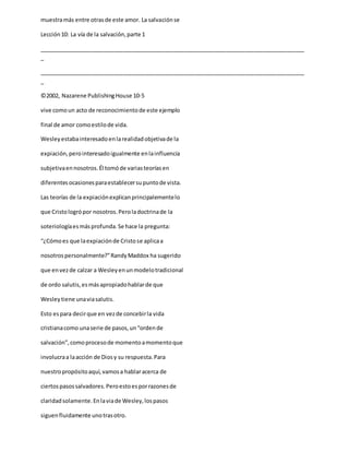 muestramás entre otrasde este amor. La salvaciónse
Lección10: La vía de la salvación,parte 1
_____________________________________________________________________________________
_
_____________________________________________________________________________________
_
©2002, Nazarene PublishingHouse 10-5
vive comoun acto de reconocimientode este ejemplo
final de amor comoestilode vida.
Wesleyestabainteresadoenlarealidadobjetivade la
expiación,perointeresadoigualmente enlainfluencia
subjetivaennosotros.Él tomóde variasteoríasen
diferentesocasionesparaestablecersupuntode vista.
Las teorías de la expiaciónexplicanprincipalementelo
que Cristologrópor nosotros.Peroladoctrinade la
soteriologíaesmásprofunda.Se hace la pregunta:
“¿Cómoes que laexpiaciónde Cristose aplicaa
nosotrospersonalmente?”RandyMaddox ha sugerido
que envezde calzar a Wesleyenunmodelotradicional
de ordo salutis,esmásapropiadohablarde que
Wesleytiene unaviasalutis.
Esto espara decirque en vezde concebirla vida
cristianacomo unaserie de pasos,un“ordende
salvación”,comoprocesode momentoamomentoque
involucraa laacción de Diosy su respuesta.Para
nuestropropósitoaquí,vamosa hablaracerca de
ciertospasossalvadores.Peroestoesporrazonesde
claridadsolamente.Enlaviade Wesley,lospasos
siguenfluidamente unotrasotro.
 