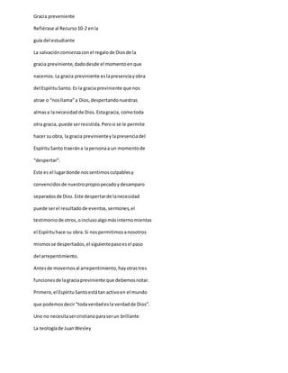 Gracia preveniente
Refiérase al Recurso10-2 enla
guía del estudiante
La salvacióncomienzaconel regalode Diosde la
gracia previniente,dadodesde el momentoenque
nacemos.La gracia previniente eslapresenciayobra
del EspírituSanto.Es la gracia previniente que nos
atrae o “nosllama”a Dios,despertandonuestras
almasa lanecesidadde Dios.Estagracia, comotoda
otra gracia, puede serresistida.Perosi se le permite
hacer suobra, la gracia previnienteylapresenciadel
EspírituSanto traerána lapersonaa un momentode
“despertar”.
Este es el lugardonde nossentimosculpablesy
convencidosde nuestropropiopecadoydesamparo
separadosde Dios.Este despertarde lanecesidad
puede serel resultadode eventos,sermones,el
testimoniode otros,oinclusoalgomásinternomientas
el Espírituhace su obra.Si nospermitimosanosotros
mismosse despertados,el siguientepasoesel paso
del arrepentimiento.
Antesde movernosal arrepentimiento,hayotrastres
funcionesde lagraciapreviniente que debemosnotar.
Primero,el EspírituSantoestátan activoen el mundo
que podemosdecir“todaverdadesla verdadde Dios”.
Uno no necesitasercristianoparaserun brillante
La teologíade JuanWesley
 