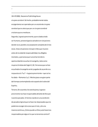 _____________________________________________________________________________________
_
_____________________________________________________________________________________
10-6 ©2002, Nazarene PublishingHouse
cirujanocerebral. De hecho,probablemente todos
escogeríamosseroperadosporun excelente cirujano
cerebral que esateoque por un cirujanocerebral
cristianoque esmediocre.
Segundo,lagraciapreviniente,que esdadaatodo
serhumano,proveerágraciasalvadoraensituaciones
donde noes posible unaaceptacióncompletade Cristo
Jesús.Estassituacionesincluyenniñosque mueren
antesde la edadde responsabilidad,losafligidos
mentales,ypersonasque nuncahantenidola
oportunidadde escucharel evangelio, talescomo
mujereshindúesdel SigloVI,DC.Personasque nohan
escuchadoel evangelioseránjuzgadasde acuerdoasu
respuestaala “luz”—lagraciapreviniente—que se les
ha dado—Romanos1y 2. Wesleypasounagran parte
del tiempocontemplandoeste aspectode laobradel
Espíritu.
Tercero,De acuerdoa loswesleyanos,lagracia
previniente noshace responsablesdelante de Diospor
nuestrospecados.Si hemosnacidoenunacondición
de pecadooriginal que nohace tan depravadosque no
podemosescogerotracosa que el mal,y de una
maneracontinua,¿Cómopuede unDiosjustohacernos
responsablesporalgoenlo que notenemoscontrol?
 