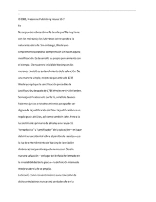 _____________________________________________________________________________________
_
©2002, Nazarene PublishingHouse 10-7
Fe
No se puede sobreestimarladeudaque Wesleytiene
con losmoravosy losluteranosconrespectoa la
naturalezade lafe.Sinembargo,Wesleyno
simplementeaceptótal comprensiónsinhaceralguna
modificación.Esdesarrollosupropiopensamientocon
el tiempo.El encuentroinicialde Wesleyconlos
moravoscambiósu entendimientode lasalvación.De
una manerasimple,mientrasque antesde 1737
Wesleycreyóque lasantificaciónprecedíaala
justificación,despuésde 1738 Wesleyrevirtióel orden.
Somosjustificados soloporlafe,solafide.Nonos
hacemosjustosa nosotrosmismosparapoderser
dignosde la justificaciónde Dios.Lajustificaciónesun
regalogratisde Dios,así como tambiénlafe.Peroa la
luzdel interésprimariode Wesleyenel aspecto
“terapéutico”y“santificador”de lasalvación—enlugar
del énfasisoccidentalsobre el perdónde laculpa—ya
la luzde entendimientode Wesleyde larelación
dinámicaycooperativaque tenemosconDiosin
nuestrasalvación—enlugardel énfasisReformadoen
la irresistibilidadde lagracia—ladefiniciónmismade
Wesleysobre lafe se amplía.
La fe solocomoconsentimientoaunacolecciónde
dichosverdaderosnuncaseráverdaderafe enla
 
