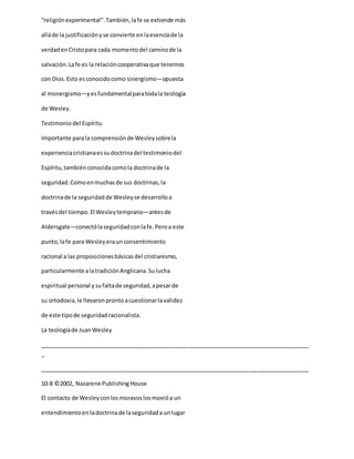 “religiónexperimental”.También,lafe se extiende más
alláde la justificaciónyse convierte enlaesenciade la
verdadenCristopara cada momentodel caminode la
salvación.Lafe es la relacióncooperativaque tenemos
con Dios.Esto esconocidocomo sinergismo—opuesta
al monergismo—yesfundamentalparatodala teología
de Wesley.
Testimoniodel Espíritu
Importante parala comprensiónde Wesleysobrela
experienciacristianaessudoctrinadel testimoniodel
Espíritu,tambiénconocidacomola doctrinade la
seguridad.Comoenmuchasde sus doctrinas,la
doctrinade la seguridadde Wesleyse desarrolloa
travésdel tiempo.El Wesleytemprano—antesde
Aldersgate—conectólaseguridadconlafe.Peroa este
punto,lafe para Wesleyeraunconsentimiento
racional a las proposicionesbásicasdel cristianismo,
particularmente alatradiciónAnglicana.Sulucha
espiritual personal ysufaltade seguridad,apesarde
su ortodoxia,le llevaronprontoacuestionarlavalidez
de este tipode seguridadracionalista.
La teologíade JuanWesley
_____________________________________________________________________________________
_
_____________________________________________________________________________________
10-8 ©2002, Nazarene PublishingHouse
El contacto de Wesleyconlosmoravoslosmovióa un
entendimientoenladoctrinade laseguridada unlugar
 