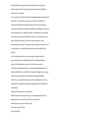 donde Wesleyesperabaque todosloscristianos
pudieranpercibirlaobray lapresenciadel Espíritu
Santoen susvidas.
La comprensiónde WesleyestababasadaenRomanos
8:15-16, el cual dice:“puesno habéisrecibidoel
espíritude esclavitudparaestarotra vezentemor,
sinoque habéisrecibidoel Espíritude adopción,porel
cual clamamos:«¡Abba,Padre!» El Espíritumismoda
testimonioanuestroespíritu,de que somoshijosde
Dios.Wesleycreyó,juntoconlosmoravos,que
debemosanticiparlaexperienciaatal puntoque si no
la tenemos,esapropiadocuestionarnuestrafe en
Cristo.
La insistenciade losmoravosque,siguiendoala
experienciade laseguridad,loscristianosdeben
experimentargozo,ypaz,y certeza,yasuntos
similarescontinuamente,se hizodesagradable enla
mente de Wesley.El Wesleymadurollegóacreerque
mientrasque debemosesperarlaseguridadde
Romanos,esposible tenerunafe salvadorasinesta.
Tambiénesposible perderlaseguridadsinperderla
salvación.
Concomitantesde lasalvación
Cada unode lossiguientesesundesignadorparun
aspectode el “momento”de la salvación.
Refiérase al recurso10-4 enla
Guía del estudiante
Justificación
 