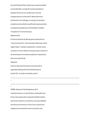 SerjustificadoporDiosimplicaque nuestrospecados
son perdonados.Laculpade nuestrospecadoses
quitada.Diosya nonos condenapor nuestras
transgresionesencontrade Él.Wesleyafirmala
justificación.Sinembargo,escreíaque lasalvación
completavamás alláde lajustificaciónparaacometer
el subyacente problemaoenfermedad.El modelo
“terapéutico”lollevámáslejos.
Regeneración
El términofavoritode Wesleyparalasalvaciónfue
“nuevonacimiento”.Este conceptoimplicaque somos
regenerados,“nacidosnuevamente”,ysomosnueva
creaciónen Cristo.Wesleynuncaquisoque sudoctrina
de santificaciónminimizarael poderyla importancia
del nuevonacimiento.
Adopción
Comose dijoanteriormente enlasecciónde la
seguridad,Wesleyafirmafuertementeque la
Lección10: La vía de la salvación,parte 1
_____________________________________________________________________________________
_
_____________________________________________________________________________________
_
©2002, Nazarene PublishingHouse 10-9
importanciade serun hijode Diosy coherederocon
Cristo.Este aspectode la salvacióntambiénimplica
que hemosnacidoenuna familia,unacomunidadde
hermanosyhermanasenCristo.Esto nospreviene
imaginarnoslasalvacióncomouneventoyvida
 