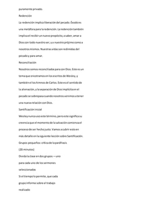 puramente privado.
Redención
La redención implicaliberacióndel pecado.Éxodoes
una metáforapara laredención.Laredencióntambién
implicael recibirunnuevopropósito,asaber,amar a
Dioscon todo nuestroser,ya nuestroprójimocomoa
nosotrosmismos.Nuestrasvidassonredimidasdel
pecadoy para amar.
Reconciliación
Nosotrossomosreconciliadosparacon Dios.Este esun
temaque encotramosenlosescritosde Wesley,y
tambiénel loshimnosde Carlos.Este esel sentidode
la alienación,ylaseparaciónde Diosimplícitaenel
pecadose sobrepasacuandonosotrosvenimosatener
una nuevarelaciónconDios.
Santificacióninicial
Wesleynuncausoeste término,peroeste significasu
creenciaque el momentode lasalvacióncomienzael
procesode ser hechojusto.Vamosacubrir estoen
más detalle enlasiguiente lecciónsobre Santificación.
Grupos pequeños:críticade laparáfrasis
(20 minutos)
Dividalaclase endos grupos―uno
para cada uno de lossermones
seleccionados
Si el tiempolopermite,que cada
grupoinforme sobre el trabajo
realizado
 