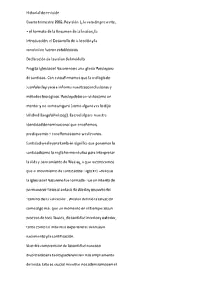 Historial de revisión
Cuarto trimestre 2002. Revisión1,laversiónpresente,
• el formatode la Resumende lalección,la
introducción,el Desarrollode lalecciónyla
conclusiónfueronestablecidos.
Declaraciónde lavisióndel módulo
Prog La iglesiadel NazarenoesunaiglesiaWesleyana
de santidad.Conestoafirmamosque lateologíade
JuanWesleyyace e informanuestrasconclusionesy
métodosteológicos.Wesleydebeservistocomoun
mentory no comoun gurú (comoalgunavezlodijo
MildredBangsWynkoop).Escrucial para nuestra
identidaddenominacional que enseñemos,
prediquemosyenseñemoscomowesleyanos.
Santidadwesleyanatambiénsignificaque ponemosla
santidadcomola reglahermenéuticaparainterpretar
la viday pensamientode Wesley,yque reconocemos
que el movimientode santidaddel sigloXIX –del que
la iglesiadel Nazarenofue formada- fue unintentode
permanecerfielesal énfasisde Wesleyrespectodel
“caminode laSalvación”.Wesleydefiniólasalvación
como algomás que un momentoenel tiempo:esun
procesode toda la vida,de santidadinterioryexterior,
tanto comolas máximasexperienciasdel nuevo
nacimientoylasantificación.
Nuestracomprensiónde lasantidadnuncase
divorciaráde la teologíade Wesleymásampliamente
definida.Estoescrucial mientrasnosadentramosen el
 