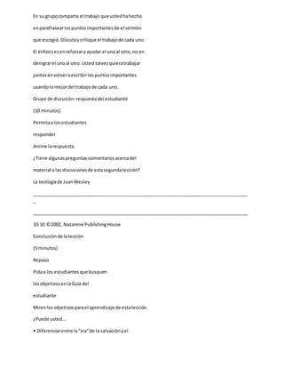 En su grupocomparta el trabajo que ustedhahecho
enparafrasearlospuntosimportantesde el sermón
que escogió.Discutaycritique el trabajode cada uno.
El énfasisesenreforzaryayudar el unoal otro,no en
denigrarel unoal otro.Usted talvezquieratrabajar
juntosenvolveraescribirlospuntosimportantes
usandolomejordel trabajode cada uno.
Grupo de discusión:respuestadel estudiante
(10 minutos)
Permitaa losestudiantes
responder
Anime larespuesta.
¿Tiene algunas preguntas-comentariosacercadel
material olas discusionesde estasegundalección?
La teologíade JuanWesley
_____________________________________________________________________________________
_
_____________________________________________________________________________________
10-10 ©2002, Nazarene PublishingHouse
Conclusiónde lalección
(5 minutos)
Repaso
Pidaa los estudiantesque busquen
losobjetivosenlaGuía del
estudiante
Mirenlos objetivosparael aprendizaje de estalección.
¿Puede usted...
• Diferenciarentre la“via”de la salvaciónyel
 