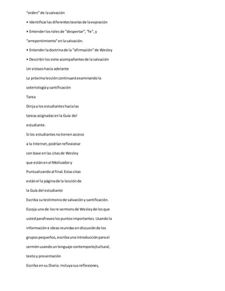“orden”de lasalvación
• Identificarlasdiferentesteoríasde laexpiación
• Entenderlosrolesde “despertar”,“fe”,y
“arrepentimiento”enlasalvación.
• Entenderladoctrinade la “afirmación”de Wesley
• Describirlossiete acompañantesde lasalvación
Un vistazohacia adelante
La próximaleccióncontinuaráexaminandola
soteriologíaysantificación
Tarea
Dirijaa losestudianteshacialas
tareasasignadasenla Guía del
estudiante.
Si los estudiantesnotienenacceso
a la Internet,podríanreflexionar
con base enlas citasde Wesley
que estánenel Motivadory
Puntualizandoal final.Estascitas
estánel la páginade la lecciónde
la Guía del estudiante
Escriba sutestimoniode salvacióny santificación.
Escoja unode losre sermonsde Wesleyde losque
ustedparafraseolospuntosimportantes.Usandola
informacióne ideasreunidasendiscusiónde los
grupospequeños,escribaunaintroducciónparael
sermónusandounlenguaje contemporio/cultural,
textoy presentación
Escriba ensu Diario.Incluyasusreflexiones,
 