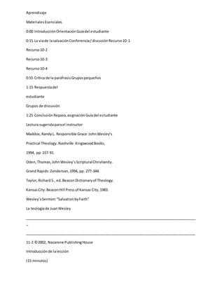 Aprendizaje
MaterialesEsenciales
0:00 IntroducciónOrientaciónGuíadel estudiante
0:15 La viade lasalvaciónConferencia/discusiónRecurso10-1
Recurso10-2
Recurso10-3
Recurso10-4
0:55 Crítica de la paráfrasisGrupospequeños
1:15 Respuestadel
estudiante
Grupos de discusión
1:25 ConclusiónRepaso,asignaciónGuíadel estudiante
Lectura sugeridaparael instructor
Maddox,RandyL. Responsible Grace:JohnWesley’s
Practical Theology.Nashville:KingswoodBooks,
1994, pp.157-91.
Oden,Thomas,JohnWesley’sScripturalChristianity.
Grand Rapids:Zondervan,1994, pp. 277-344.
Taylor,RichardS., ed.BeaconDictionaryof Theology.
KansasCity:BeaconHill Pressof Kansas City,1983.
Wesley’sSermon:“SalvationbyFaith”
La teologíade JuanWesley
_____________________________________________________________________________________
_
_____________________________________________________________________________________
11-2 ©2002, Nazarene PublishingHouse
Introducciónde lalección
(15 minutos)
 