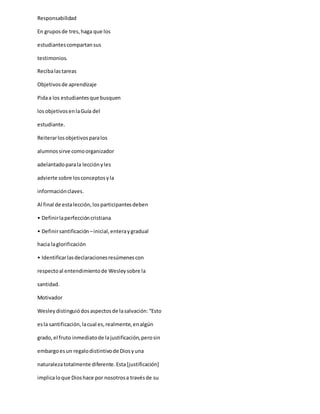 Responsabilidad
En gruposde tres,haga que los
estudiantescompartansus
testimonios.
Recibalastareas
Objetivosde aprendizaje
Pidaa los estudiantesque busquen
losobjetivosenlaGuía del
estudiante.
Reiterarlosobjetivosparalos
alumnossirve comoorganizador
adelantadoparala lecciónyles
advierte sobre losconceptosyla
informaciónclaves.
Al final de estalección,losparticipantesdeben
• Definirlaperfeccióncristiana
• Definirsantificación –inicial,enteraygradual
hacia laglorificación
• Identificarlasdeclaracionesresúmenescon
respectoal entendimientode Wesleysobre la
santidad.
Motivador
Wesleydistinguiódosaspectosde lasalvación:“Esto
esla santificación,lacual es,realmente,enalgún
grado,el fruto inmediatode lajustificación,perosin
embargoesun regalodistintivode Diosyuna
naturalezatotalmente diferente.Esta[justificación]
implicaloque Dioshace por nosotrosa travésde su
 