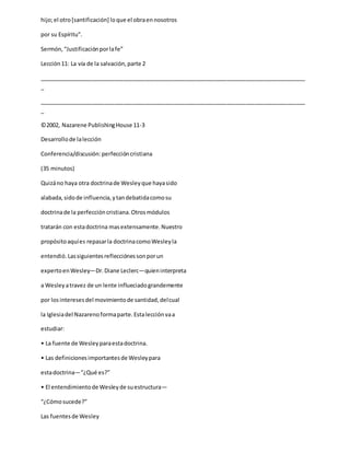 hijo;el otro[santificación] loque el obraennosotros
por su Espíritu”.
Sermón,“Justificaciónporlafe”
Lección11: La vía de la salvación,parte 2
_____________________________________________________________________________________
_
_____________________________________________________________________________________
_
©2002, Nazarene PublishingHouse 11-3
Desarrollode lalección
Conferencia/discusión:perfeccióncristiana
(35 minutos)
Quizáno haya otra doctrinade Wesleyque hayasido
alabada,sidode influencia,ytandebatidacomosu
doctrinade la perfeccióncristiana.Otrosmódulos
tratarán con estadoctrina masextensamente.Nuestro
propósitoaquíes repasarla doctrinacomoWesleyla
entendió.Lassiguientesreflecciónessonporun
expertoenWesley—Dr.Diane Leclerc—quieninterpreta
a Wesleyatravez de un lente influeciadograndemente
por losinteresesdel movimientode santidad,delcual
la Iglesiadel Nazarenoformaparte.Estalecciónvaa
estudiar:
• La fuente de Wesleyparaestadoctrina.
• Las definicionesimportantesde Wesleypara
estadoctrina—“¿Qué es?”
• El entendimientode Wesleyde suestructura—
“¿Cómosucede?”
Las fuentesde Wesley
 
