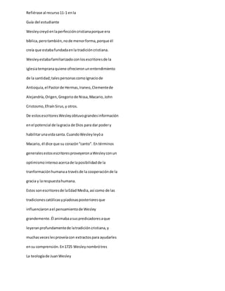 Refiérase al recurso11-1 enla
Guía del estudiante
Wesleycreyóenlaperfeccióncristianaporque era
bíblica,perotambién,node menorforma,porque él
creía que estabafundadaenla tradicióncristiana.
Wesleyestabafamiliarizadoconlosescritoresde la
iglesiatempranaquiene ofrecieronunentendimiento
de la santidad;talespersonascomoIgnaciode
Antioquia,el Pastorde Hermas,Iraneo,Clementede
Alejandría,Origen,Gregoriode Nissa,Macario,John
Cristosmo,EfraínSirus,y otros.
De estosescritoresWesleyobtuvograndesinformación
enel potencial de lagracia de Dios para dar podery
habilitarunavidasanta.CuandoWesleyleyóa
Macario, él dice que su corazón“canto”. En términos
generalesestosescritoresproveyeronaWesleyconun
optimismointensoacercade laposibilidadde la
tranformaciónhumanaa travésde la cooperaciónde la
gracia y la respuestahumana.
Estos sonescritoresde laEdad Media,así como de las
tradicionescatólicasypiadosasposterioresque
influenciaronael pensamientode Wesley
grandemente.Él animabaasuspredicadoresaque
leyeranprofundamentede latradicióncristiana,y
muchasveceslesproveíacon extractospara ayudarles
ensu comprensión.En1725 Wesleynombrótres
La teologíade JuanWesley
 
