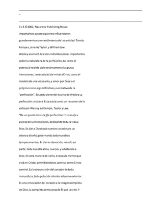 _____________________________________________________________________________________
_
_____________________________________________________________________________________
11-4 ©2002, Nazarene PublishingHouse
importantesautoresquienesinfluenciaron
grandemente suentendimientode lasantidad:Tomás
Kempes,JeremyTaylor,yWilliamLaw.
Wesleyacumulóde estosindividuosideasimportantes
sobre la naturalezade laperfección,tal comoel
potencial real de vivirexternamente laspuras
intenciones,lanecesidadde imitaraCristocomoel
modelode unavidasanta,y amor por Diosy el
prójimocomoalgodefinitivoynormativode la
“perfección”.Estacitaviene del escritode WesleyLa
perfeccióncristiana.Estaactúacomo un resumende lo
vistopor WesleyenKempis,TayloryLaw.
“De un puntode vista,[laperfeccióncristiana] es
purezade la intenciones,dedicandotodalavidaa
Dios.Es dar a Diostodonuestrocorazón;es un
deseoydiseñogobernandotodonuestros
temperamentos.Esdar endevoción,nosoloen
parte,toda nuestraalma,cuerpo,ysubstanciaa
Dios.En otra manerade verlo,estodala mente que
estáen Cristo,permitiendonoscaminarcomoCristo
caminó.Es la circuncisióndel corazónde toda
inmundicia,todapolucióninteriorasícomo exterior.
Es una renovacióndel corazóna laimagencompleta
de Dios,la completasemejanzade Él que la creó.Y
 