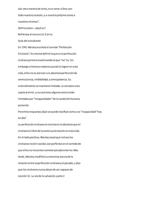 aún otra manerade verlo,esel amar a Dios con
todonuestrocorazón,y a nuestroprójimocomoa
nosotrosmismos”.
Definiciones—¿Qué es?
Refiérase al recurso11-2 enla
Guía del estudiante
En 1741 Wesleyescribióel sermón“Perfección
Cristiana”.Esintentódefinirloque eslaperfección
cristianaprimeroexaminandoloque “no”es.Sin
embargocristianosmadurosquizáslologrenenesta
vida,ellosnose acercan a la absolutaperfecciónde
omnisciencia,infalibilidad,oomnipotencia.Su
entendimientose mantiene limitado,susensatezesta
sujetaal error, y susaccionesalgunasvecesestán
limitadaspor“incapacidades”de lacondiciónhumana
presente.
Peremitarespuesta¿Qué se puede clasificarcomouna “incapacidad”hoy
endía?
La perfeccióncristiananoinsinúaenloabsolutoque el
cristianoeslibre de lacontinuatentaciónenestavida.
En el ladopositivo,Wesleycreyóque inclusolos
cristianosreciénnacidossonperfectosenel sentidode
que ellosnonecesitancometerpecadoexterno.Mas
tarde,Wesleymodificósucreenciasacercade la
relaciónentre laperfeccióncristianayel pecado,ydijo
que loscristianosnuncadejande ser capacesde
Lección11: La vía de la salvación,parte 2
 