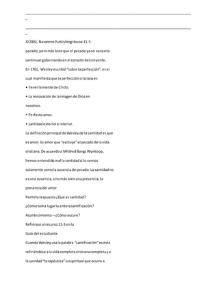 _____________________________________________________________________________________
_
_____________________________________________________________________________________
_
©2002, Nazarene PublishingHouse 11-5
pecado, peromás bienque el pecadoyano necesita
continuargobernandoenel corazóndel creyente.
En 1761, Wesleyescribió“sobre laperfección”,esel
cual manifiestaque laperfeccióncristianaes
• Tenerlamente de Cristo.
• La renovaciónde laimagende Diosen
nosotros.
• Perfectoamor.
• santidadexteriore interior.
La definiciónprincipal de Wesleyde lasantidadesque
esamor. Es amor que “excluye”el pecadode lavida
cristiana.De acuerdoa MildredBangsWynkoop,
hemosentendidomal lasantidadsi lo vemos
solamente comolaausenciade pecado.La santidadno
esuna ausencia,sinomásbienunapresencia,la
presenciadel amor.
Permitarespuesta¿Qué essantidad?
¿Cómotoma lugarla enterasantificación?
Acontecimiento—¿Cómooccure?
Refiérase al recurso 11-3 enla
Guía del estudiante
CuandoWesleyusalapalabra “santificación”esesta
refiriéndose alavidacompletacristianacompletaya
la sanidad“terapéutica”oespiritual que ocurre a
 