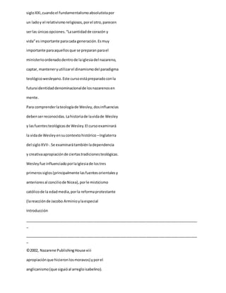 sigloXXI,cuandoel fundamentalismoabsolutistapor
un ladoy el relativismoreligiosos,porel otro,parecen
serlas únicasopciones.“Lasantidadde corazón y
vida”es importante paracada generación.Esmuy
importante paraaquellosque se preparan parael
ministerioordenadodentrode laiglesiadel nazareno,
captar, manteneryutilizarel dinamismodel paradigma
teológicowesleyano.Este cursoestápreparadoconla
futuraidentidaddenominacionalde losnazarenosen
mente.
Para comprenderlateologíade Wesley,dosinfluencias
debenserreconocidas.Lahistoriade lavidade Wesley
y lasfuentesteológicasde Wesley.El cursoexaminará
la vidade Wesleyensucontextohistórico –Inglaterra
del sigloXVII-.Se examinarátambiénladependencia
y creativaapropiaciónde ciertastradicionesteológicas.
Wesleyfue influenciadoporlaIglesiade lostres
primerossiglos(principalmente lasfuentesorientalesy
anterioresal conciliode Nicea),porle misticismo
católicode la edadmedia,porla reformaprotestante
(lareacciónde Jacobo Arminioylaespecial
Introducción
_____________________________________________________________________________________
_
_____________________________________________________________________________________
_
©2002, Nazarene PublishingHouse xiii
apropiaciónque hicieronlosmoravos) yporel
anglicanismo(que siguióal arregloisabelino).
 