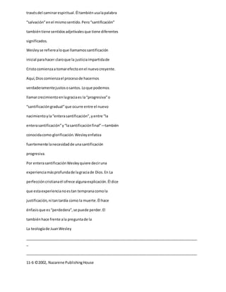 travésdel caminarespiritual.Él tambiénusalapalabra
“salvación”enel mismosentido.Pero“santificación”
tambiéntiene sentidosadjetivalesque tiene diferentes
significados.
Wesleyse refierealoque llamamossantificación
inicial parahacer claroque la justiciaimpartidade
Cristocomienzaa tomarefectoenel nuevocreyente.
Aquí,Dioscomienzael procesode hacernos
verdaderamentejustososantos.Loque podemos
llamarcrecimientoenlagraciaes la“progresiva”o
“santificacióngradual”que ocurre entre el nuevo
nacimientoyla“enterasantificación”,yentre “la
enterasantificación”y“lasantificaciónfinal”—también
conocidacomo glorificación.Wesleyenfatiza
fuertemente lanecesidadde unasantificación
progresiva.
Por enterasantificaciónWesleyquiere deciruna
experienciamásprofundade lagraciade Dios.En La
perfeccióncristianaél ofrece algunaexplicación.Él dice
que estaexperiencianoestan tempranacomola
justificación,ni tantardía como la muerte.Él hace
énfasisque es“perdedera”,se puede perder.El
tambiénhace frente ala preguntade la
La teologíade JuanWesley
_____________________________________________________________________________________
_
_____________________________________________________________________________________
11-6 ©2002, Nazarene PublishingHouse
 