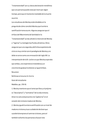 “instantaneidad”consu clásicodeclaraciónmetafórica
que una personapuede estarpormorirpor algún
tiempo,peroque el momentoinevitable de lamuerte
ocurrirá.
Los estudiososde Wesleyestándivididosenla
preguntade cómo concibióWesleyque laentera
santificacióntomaocurre.Algunosaseguranque el
énfasisdel Movimientode Santidadenla
“instantaneidad”vamás alláde la intenciónde Wesley
y “rigoriza”su teologíamasfluidaydinámica.Otros
aseguranque una segundaydefinitivaexperienciade
crisisesmuy similarconel paradigmade Wesleyyno
debe se verse comouna renovacióndel sigloIXX.La
interpretaciónde laDr.Leclercesque Wesleyesperaba
que ambas,una experienciainstantáneayun
crecimientogradual recibieranunigual énfasis.
Resumen
Refiérase al recurso11-4 enla
Guía del estudiante
Maddox,pp. 176-91
1. Wesleymantiene que el amorporDiosy el prójimo
es“descriptivo”y“normativo”de lavidacristiana.
Amorno soloestápresente sino“gobierna”enel
corazón del cristiano madurode Wesley.
2. Wesleyigualólaenterasantificaciónconunnivel de
madurezcristianaytuvo cuidadode declararque
sucederíatempranoel caminarcristiano,peroel
tambiénexhortóalaspersonasa buscar esta
 