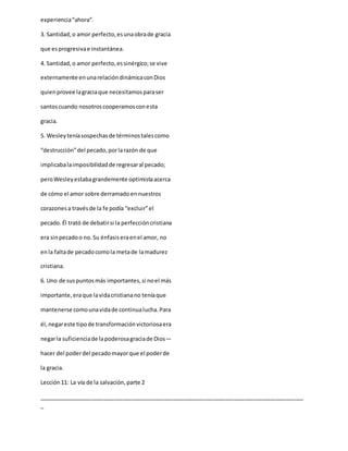experiencia“ahora”.
3. Santidad,o amor perfecto,esunaobrade gracia
que esprogresivae instantánea.
4. Santidad,o amor perfecto,essinérgico;se vive
externamente enunarelacióndinámicaconDios
quienprovee lagraciaque necesitamosparaser
santoscuando nosotroscooperamosconesta
gracia.
5. Wesleyteníasospechasde términostalescomo
“destrucción”del pecado,porlarazón de que
implicabalaimposibilidadde regresaral pecado;
peroWesleyestabagrandemente optimistaacerca
de cómo el amor sobre derramadoennuestros
corazonesa travésde la fe podía “excluir”el
pecado.Él trató de debatirsi la perfeccióncristiana
era sinpecadoo no.Su énfasiseraenel amor, no
enla faltade pecadocomola metade lamadurez
cristiana.
6. Uno de suspuntosmás importantes,si noel más
importante,eraque lavidacristianano teníaque
mantenerse comounavidade continualucha.Para
él,negareste tipode transformaciónvictoriosaera
negarla suficienciade lapoderosagraciade Dios—
hacer del poderdel pecadomayorque el poderde
la gracia.
Lección11: La vía de la salvación,parte 2
_____________________________________________________________________________________
_
 