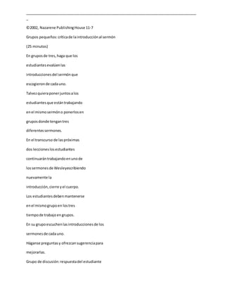 _____________________________________________________________________________________
_
©2002, Nazarene PublishingHouse 11-7
Grupos pequeños:críticade laintroducciónal sermón
(25 minutos)
En gruposde tres,haga que los
estudiantesevalúenlas
introduccionesdel sermónque
escogieronde cadauno.
Talvezquieraponerjuntosalos
estudiantesque estántrabajando
enel mismosermóno ponerlosen
gruposdonde tengantres
diferentessermones.
En el transcurso de laspróximas
dos leccioneslosestudiantes
continuarántrabajandoenunode
lossermonesde Wesleyescribiendo
nuevamente la
introducción,cierre yel cuerpo.
Los estudiantesdebenmantenerse
enel mismogrupoen lostres
tiempode trabajoengrupos.
En su grupoescuchenlasintroduccionesde los
sermonesde cadauno.
Háganse preguntasy ofrezcansugerenciapara
mejorarlas.
Grupo de discusión:respuestadel estudiante
 