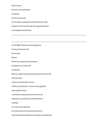 (10 minutos)
Permitaa losestudiantes
responder
Anime larespuesta
¿Tiene algunaspreguntas-comentariosacercadel
material olas discusionesde estasegundalección?
La teologíade JuanWesley
_____________________________________________________________________________________
_
_____________________________________________________________________________________
11-8 ©2002, Nazarene PublishingHouse
Conclusiónde lalección
(5 minutos)
Repaso
Pidaa los estudiantesque busquen
losobjetivosenlaGuía del
estudiante.
Mirenlos objetivosparael aprendizaje de estalección.
¿Puede usted...
• Definirlaperfeccióncristiana
• Definirsantificación—inicial,enteraygradual
hacia laglorificación
• Identificarlasdeclaracionesresumencon
respectoa loque Wesleyentendiósobre la
santidad.
Un vistazohacia adelante
En la próximalecciónvamosaexaminarel
entendimientode Wesleyconrespectoalosmediosde
 