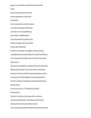 gracia y su puntode vistasobre lossacramentos.
Tarea
Dirijaa losestudianteshacialas
tareasasignadasenla Guía del
estudiante.
Si los estudiantesnotienenacceso
a la Internet,podríanreflexionar
con base enlas citasde Wesley
que estánenel Motivadory
Puntualizandoal final.Estas citas
estánel la páginade la lecciónde
la Guía del estudiante.
Escriba unensayode una página:¿Cómoconduce
ustedtípicamente (oparticipa) enunserviciodonde se
sirve laSanta Cena?¿Qué hace un “buen”serviciode
Santa Cena?
Continúe escribiendo laintroducciónparael sermónde
Wesleyque escogió.Use lainformacióne ideasque
juntaronenla discusiónde sugrupopequeño,escriba
una nuevocierre/llamadodarunarespuestapara el
sermónusandounlenguaje contemporario/cultural y
presentación.
Lea el recurso11-5, “The Duty of Constant
Communion”.
Escriba ensu Diario.Esta tareaestá enproceso.
Incluyasusreflexiones,reaccionesyconclusiones
acerca del material presentadoenclase.
Lea una porcióndel Diariode Wesleyyreflexione sobre
 