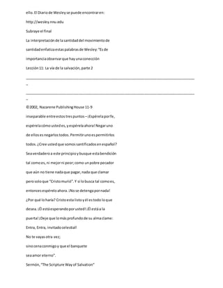 ello.El Diariode Wesleyse puede encontraren:
http://wesley.nnu.edu
Subraye el final
La interpretaciónde lasantidaddel movimientode
santidadenfatizaestaspalabrasde Wesley:“Esde
importanciaobservarque hayunaconección
Lección11: La vía de la salvación,parte 2
_____________________________________________________________________________________
_
_____________________________________________________________________________________
_
©2002, Nazarene PublishingHouse 11-9
inseparable entreestos trespuntos –¡Espérelaporfe,
espérelacómoustedes,yespérelaahora!Negaruno
de ellosesnegarlostodos.Permitirunoespermitirlos
todos.¿Cree ustedque somossantificadosenespañol?
Seaverdaderoa este principioybusque estabendición
tal comoes,ni mejorni peor;como unpobre pecador
que aún no tiene nadaque pagar,nada que clamar
perosoloque “Cristomurió”.Y si lobusca tal comoes,
entoncesespéreloahora.¡Nose detengapornada!
¿Por qué loharía? Cristoesta listoyél estodo loque
desea.¡Él estáesperandoporusted!¡Él estáa la
puerta!¡Deje que lomásprofundode su almaclame:
Entra, Entra, invitadocelestial!
No te vayasotra vez;
sinocenaconmigoy que el banquete
seaamor eterno”.
Sermón,“The Scripture Wayof Salvation”
 