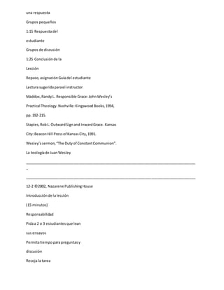 una respuesta
Grupos pequeños
1:15 Respuestadel
estudiante
Grupos de discusión
1:25 Conclusiónde la
Lección
Repaso,asignaciónGuíadel estudiante
Lectura sugeridaparael instructor
Maddox,RandyL. Responsible Grace:JohnWesley’s
Practical Theology.Nashville:KingswoodBooks,1994,
pp.192-215.
Staples,RobL. OutwardSignand InwardGrace. Kansas
City:BeaconHill Pressof KansasCity,1991.
Wesley’ssermon,“The Dutyof ConstantCommunion”.
La teologíade JuanWesley
_____________________________________________________________________________________
_
_____________________________________________________________________________________
12-2 ©2002, Nazarene PublishingHouse
Introducciónde lalección
(15 minutos)
Responsabilidad
Pidaa 2 o 3 estudiantesque lean
sus ensayos
Permitatiempoparapreguntasy
discusión
Recojala tarea
 
