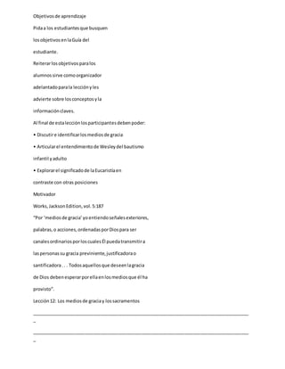 Objetivosde aprendizaje
Pidaa los estudiantesque busquen
losobjetivosenlaGuía del
estudiante.
Reiterarlosobjetivosparalos
alumnossirve comoorganizador
adelantadoparala lecciónyles
advierte sobre losconceptosyla
informaciónclaves.
Al final de estalecciónlosparticipantesdebenpoder:
• Discutire identificarlosmediosde gracia
• Articularel entendimientode Wesleydel bautismo
infantil yadulto
• Explorarel significadode laEucaristíaen
contraste con otras posiciones
Motivador
Works,JacksonEdition,vol.5:187
“Por ‘mediosde gracia’yoentiendoseñalesexteriores,
palabras,o acciones,ordenadasporDiospara ser
canalesordinariosporloscualesÉl puedatransmitira
laspersonassu gracia previniente,justificadorao
santificadora.. . Todosaquellosque deseenlagracia
de Dios debenesperarporellaenlosmediosque él ha
provisto”.
Lección12: Los mediosde graciay lossacramentos
_____________________________________________________________________________________
_
_____________________________________________________________________________________
_
 