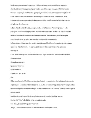losderechosde autordel a Nazarene PublishingHouse parael móduloconcualquier
distribuciónenlalíneayencualquiermedioque utilice yque incluyael Módulo.Puede
traducir,adaptar y o modificarlosejemplosylosrecursoseducativosparael propósitode
hacer laenseñanzaculturalmente relevante parasusestudiantes.Sinembargo,debe
estarde acuerdoenque no venderá estosmaterialesmodificadossinel permisoexpreso
de la ClergyDevelopment.
2. Derechosde autor. El Móduloespropiedadde laNazarene PublishingHouse yestá
protegidoporlasleyesde propiedadintelectualde losEstadosUnidosylas provisionesdel
DerechoInternacional.Conlasexcepcionesindicadasanteriormente,nose le otorgaa
ustedningúnderechosobre lapropiedadintelectualde este Módulo.
3. Restricciones:Nose puedenvendercopiasde este Móduloenformaalguna,exceptopara
recuperarel costo mínimode reproducciónpormedioselectrónicosolosgastosde
fotocopias.
4. Los derechosnopublicadosestánreservadosbajolasleyesde Derechode Autorde los
EstadosUnidos.
ClergyDevelopment
Iglesiadel Nazareno
6401 The Paseo
KansasCity,MO 64131
EUA
El Cursode EstudiosModularesun currículobasado enresultados,diseñadoparaimplementar
el paradigmaeducacional definidoporlasConsultasde Breckenridge.LaClergyDevelopmentes
responsable porel mantenimientoyladistribucióndel Cursode EstudiosModularparalaIglesia
del Nazareno.
Los Miembrosdel comité de desarrollodelCursode EstudiosModularfueron:
Michael W. Vail,Ph.D.,Editorde lasseriesde estudio
Ron Blake,Director,ClergyDevelopment
JerryD. Lambert,Comisionadode laJuntaInternacional de Educación.
 