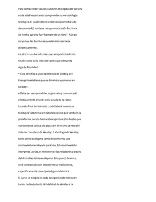 Para comprenderlasconclusionesteológicasde Wesley
esde vital importanciacomprendersumetodología
teológica.El cuadriláterowesleyano(comohasido
denominado) sostiene lasupremacíade laEscritura.
De hechoWesleyfue “hombre de unlibro”.Aúnasí
creyóque las Escrituraspuedeninterpretarse
dinámicamente.
• La Escritura ha sidointerpretadaporlatradición.
Una historiade la interpretaciónque demanda
algode fidelidad.
• Esto testificaaunaexperienciade Cristoydel
Evangeliocristianoque esdinámicoycomunal en
carácter.
• Debe sercomprendido,organizadoycomunicado
efectivamenteatravésde la ayudade larazón.
La metafinal del métodocuadrilateral nosoloes
teológicaydoctrinal ennaturalezasinoque tambiénla
plataformapara laformaciónespiritual.(Unhechoque
nuevamente colocaalagracia en el mismocentrodel
sistemacompletode Wesley).Lateologíade Wesley,
tanto comosu dogma tambiénconformauna
cosmovisiónwesleyanaparahoy.Estacosmovisión
interpretalavida,el ministerioylasrelacionesatravés
del distintivolentewesleyano.Este puntode vista,
será contrastadocon otroslentesytradiciones,
específicamente conel paradigmacalvinista.
El curso se dirigiráencada categoría sistemáticaen
turno,notandotanto lafidelidadde Wesleyala
 