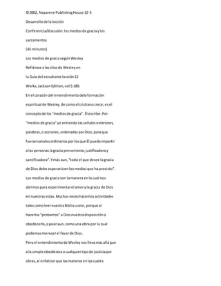 ©2002, Nazarene PublishingHouse 12-3
Desarrollode lalección
Conferencia/discusión:losmediosde graciaylos
sacramentos
(45 minutos)
Los mediosde graciasegúnWesley
Refiérase alascitasde Wesleyen
la Guía del estudiante lección12
Works,JacksonEdition,vol 5:189.
En el corazón del entendimientodelaformación
espiritual de Wesley,de comoel cristianocrece,esel
conceptode los“mediosde gracia”. Él escribe:Por
“mediosde gracia”yo entiendolasseñalesexteriores,
palabras,o acciones,ordenadasporDios,paraque
fuerancanalesordinariosporlosque Él puedaimpartir
a las personaslagracia preveniente,justificadoray
santificadora”.Ymás aun,“todo el que desee lagracia
de Dios debe esperarlaenlosmediosque haprovisto”.
Los mediosde graciason lamanera enla cual nos
abrimospara experimentarel amoryla gracia de Dios
ennuestrasvidas.Muchas veceshacemosactividades
talescomoleernuestraBibliauorar, porque al
hacerlas“probamos”a Diosnuestradisposicióna
obedecerle,opeoraun,comouna obra por la cual
podemosmerecerel favorde Dios.
Peroel entendimientode Wesleynosllevamasalláque
a la simple obedienciaocualquiertipode justiciapor
obras,al enfatizarque lasmanerasenlascuales
 