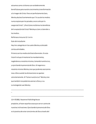 actuamoscomo cristianossonverdaderamente
beneficiosasparanuestrocrecimientoytransformación
a la imagende Cristo.Para serperfectamenteclaro,
Wesleydeclarofuertemente que “el usode losmedios
nunca expiaraporlos pecados;esoessolopor la
sangre de Cristo”.¿PeroComo recibimoslosbeneficios
de la expiaciónde Cristo?Wesleyesclaro:al atendera
losmedios.
Refiérase al recurso12-1 enla
Guía del estudiante
Hay tres categoríasen lascualesWesleyacolocado
ciertasactividades.
Primerosonlosmediosde GraciaGenerales.Enesta
listaél incluye el mantenerlosmandamientos,
negándonosanosotrosmismos,tomandonuestracruz,
y ejercitandolapresenciade Dios.Al negarnosa
nosotrosmismosWesleycree que podemosacercarnos
mas a Dioscuando lasdistraccionesse apartan
voluntariamente.Al “tomarnuestracruz”Wesleycree
que tambiénnospodemosacercara Diosy a su
La teologíade JuanWesley
_____________________________________________________________________________________
_
_____________________________________________________________________________________
12-4 ©2002, Nazarene PublishingHouse
propósito,al haceraquellascosasque vanen contra de
nuestrasinclinaciones.Ejercitandolapresenciade Dios
esla practica de estar conscientesde Diosatravésdel
 