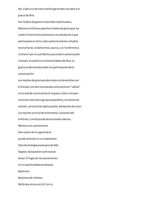 día. Cada uno de estosmediosgeneralesnosabre ala
gracia de Dios.
Por mediosde graciainstituidosoparticulares,
Wesleyse refiereaaquellosmediosde graciaque los
cualesCristomismoamonestoasusdiscípulosa que
participaranenellos,talescomolaoración,estudiar
lasescrituras,laSanta Cena,ayuno,y la“conferencia
cristiana”por la cual Wesleyquisodecirconversación
cristiana.Cuandoloscristianoshablande Dios,la
gracia esderramadasobre losparticipantesde la
conversación.
Los mediosde graciaprudencialesse desarrollancon
el tiempo,siendoreconocidoscomoacciones“sabias”
enla vidade crecimientoenlagracia.Estos incluyen
reunionesde clases(grupospequeños),reunionesde
oración,serviciosde vigiliaypacto,banquetesde amor
(untipode serviciode testimonio),visitacióndel
enfermo,ylalecturade devocionalesclásicos.
Wesleyylossacramentos
Gran parte de lo siguientese
puede detectarenunimportante
librode teologíawesleyanade Rob
Staples:OutwardSinandInward
Grace: El lugarde lossacramentos
enla espiritualidadwesleyana
Bautismo
Bautismode infantes
Refiérase al recurso12-2 enla
 
