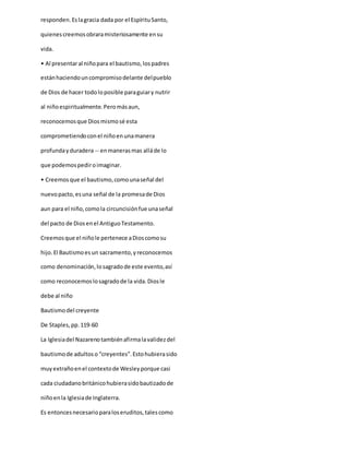 responden.Eslagracia dada por el EspírituSanto,
quienescreemosobraramisteriosamente ensu
vida.
• Al presentaral niñopara el bautismo,lospadres
estánhaciendouncompromisodelante delpueblo
de Dios de hacer todoloposible paraguiary nutrir
al niñoespiritualmente.Peromásaun,
reconocemosque Diosmismosé esta
comprometiendoconel niñoenunamanera
profundayduradera -- enmanerasmas alláde lo
que podemospediroimaginar.
• Creemos que el bautismo,comounaseñal del
nuevopacto,esuna señal de la promesade Dios
aun para el niño,comola circuncisiónfue unaseñal
del pacto de Diosenel AntiguoTestamento.
Creemosque el niñole pertenece aDioscomosu
hijo.El Bautismoesun sacramento,yreconocemos
como denominación,losagradode este evento,así
como reconocemoslosagradode la vida.Diosle
debe al niño
Bautismodel creyente
De Staples,pp.119-60
La Iglesiadel Nazarenotambiénafirmalavalidezdel
bautismode adultoso “creyentes”.Estohubierasido
muyextrañoenel contextode Wesleyporque casi
cada ciudadanobritánicohubierasidobautizadode
niñoenla Iglesiade Inglaterra.
Es entoncesnecesarioparaloseruditos,talescomo
 
