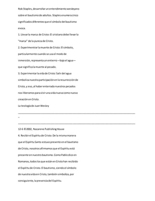 Rob Staples,desarrollarunentendimientowesleyano
sobre el bautismode adultos.Staplesenumeracinco
significadosdiferentesque el símbolodelbautismo
evoca.
1. Llevarla marca de Cristo:El cristianodebe llevarla
“marca” de la purezade Cristo.
2. Experimentrarlamuerte de Cristo:El símbolo,
particularmente cuandose usael modode
inmersión,representaunentierro—bajoel agua—
que significalamuerte al pecado.
3. Experimentarlavidade Cristo:Salirdel agua
simbolizanuestraparticipaciónenlaresurrecciónde
Cristo,y eso,al haberenterradonuestrospecados
nos liberamosparavivirunavidanuevacomonueva
creaciónenCristo.
La teologíade JuanWesley
_____________________________________________________________________________________
_
_____________________________________________________________________________________
12-6 ©2002, Nazarene PublishingHouse
4. Recibirel Espíritude Cristo:De la mismamanera
que el EspírituSanto estuvopresente enel bautismo
de Cristo,nosotrosafirmamosque el Espírituestá
presente ennuestrobautismo.ComoPablodice en
Romanos,todoslosque estánenCristohan recibido
el Espíritude Cristo.El bautismo,siendoel símbolo
de nuestravidaen Cristo,tambiénsimboliza,por
consiguiente,lapresenciadel Espíritu.
 