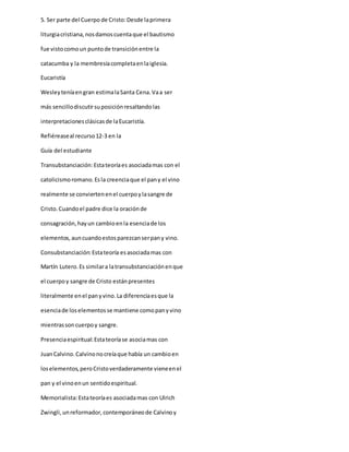 5. Ser parte del Cuerpo de Cristo:Desde laprimera
liturgiacristiana,nosdamoscuentaque el bautismo
fue vistocomoun puntode transiciónentre la
catacumba y la membresíacompletaenlaiglesia.
Eucaristía
Wesleyteníaengran estimalaSanta Cena.Vaa ser
más sencillodiscutirsuposiciónresaltandolas
interpretacionesclásicasde laEucaristía.
Refiéreaseal recurso12-3 en la
Guía del estudiante
Transubstanciación:Estateoríaes asociadamas con el
catolicismoromano.Esla creenciaque el pany el vino
realmente se conviertenenel cuerpoylasangre de
Cristo.Cuandoel padre dice la oraciónde
consagración,hayun cambioenla esenciade los
elementos,auncuandoestosparezcanserpany vino.
Consubstanciación:Estateoría esasociadamas con
Martín Lutero.Es similara latransubstanciaciónenque
el cuerpoy sangre de Cristo estánpresentes
literalmente enel panyvino.La diferenciaesque la
esenciade loselementosse mantiene comopanyvino
mientrassoncuerpoy sangre.
Presenciaespiritual:Estateoríase asociamas con
JuanCalvino.Calvinonocreíaque había un cambioen
loselementos,peroCristoverdaderamente vieneenel
pan y el vinoenun sentidoespiritual.
Memorialista:Estateoríaes asociadamas con Ulrich
Zwingli,unreformador,contemporáneode Calvinoy
 