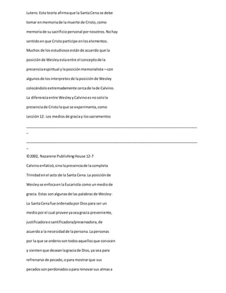 Lutero.Esta teoría afirmaque la SantaCena se debe
tomar enmemoriade la muerte de Cristo,como
memoriade susacrificiopersonal pornosotros.Nohay
sentidoenque Cristoparticipe enloselementos.
Muchos de losestudiososestánde acuerdo que la
posiciónde Wesleyestaentre el conceptode la
presenciaespiritual ylaposiciónmemorialista—con
algunosde losinterpretesde laposiciónde Wesley
colocándoloextremadamente cercade lade Calvino.
La diferenciaentre WesleyyCalvinoesnosolola
presenciade Cristolaque se experimenta,como
Lección12: Los mediosde graciay lossacramentos
_____________________________________________________________________________________
_
_____________________________________________________________________________________
_
©2002, Nazarene PublishingHouse 12-7
Calvinoenfatizó,sinolapresenciade lacompleta
Trinidadenel acto de la Santa Cena.La posiciónde
Wesleyse enfocaenlaEucaristía como unmediode
gracia. Estas sonalgunasde las palabras de Wesley:
La SantaCenafue ordenadapor Diospara ser un
medioporel cual provee yaseagracia preveniente,
justificadoraosantificadora/preservadora,de
acuerdoa la necesidadde lapersona.Lapersonas
por la que se ordenosontodosaquellosque conocen
y sientenque deseanlagraciade Dios,ya sea para
refrenarse de pecado,opara mostrarque sus
pecadossonperdonadosopara renovarsus almasa
 