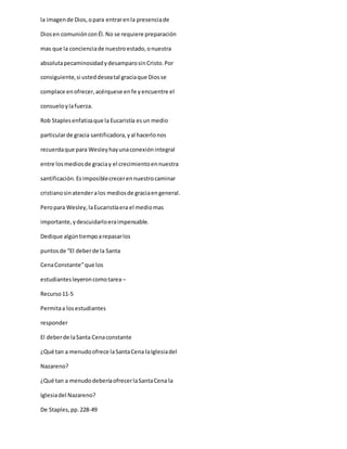la imagende Dios,opara entrarenla presenciade
Diosen comuniónconÉl.No se requiere preparación
mas que la concienciade nuestroestado,onuestra
absolutapecaminosidadydesamparosinCristo.Por
consiguiente,si usteddeseatal graciaque Diosse
complace enofrecer,acérquese enfe yencuentre el
consueloylafuerza.
Rob Staplesenfatizaque la Eucaristía esun medio
particularde gracia santificadora,yal hacerlonos
recuerdaque para Wesleyhayunaconexiónintegral
entre losmediosde graciay el crecimientoennuestra
santificación.Esimposiblecrecerennuestrocaminar
cristianosinatenderalos mediosde graciaengeneral.
Peropara Wesley,laEucaristíaera el mediomas
importante,ydescuidarloeraimpensable.
Dedique algúntiempoarepasarlos
puntosde “El deberde la Santa
CenaConstante”que los
estudiantesleyeroncomotarea –
Recurso11-5
Permitaa losestudiantes
responder
El deberde laSanta Cenaconstante
¿Qué tan a menudoofrece laSantaCena laIglesiadel
Nazareno?
¿Qué tan a menudodeberíaofrecerlaSantaCena la
Iglesiadel Nazareno?
De Staples,pp.228-49
 