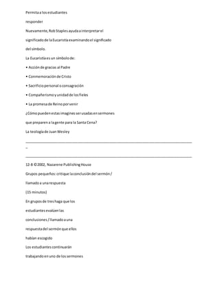 Permitaa los estudiantes
responder
Nuevamente,RobStaplesayudaainterpretarel
significadode laEucaristíaexaminandoel significado
del símbolo.
La Eucaristíaes un símbolode:
• Acciónde gracias al Padre
• Conmemoraciónde Cristo
• Sacrificiopersonal oconsagración
• Compañerismoyunidadde losfieles
• La promesade Reinoporvenir
¿Cómopuedenestasimaginesserusadasensermones
que preparena lagente para la Santa Cena?
La teologíade JuanWesley
_____________________________________________________________________________________
_
_____________________________________________________________________________________
12-8 ©2002, Nazarene PublishingHouse
Grupos pequeños:critique laconclusióndel sermón/
llamadoa unarespuesta
(15 minutos)
En gruposde treshaga que los
estudiantesevalúenlas
conclusiones/llamadoauna
respuestadel sermónque ellos
habían escogido
Los estudiantescontinuarán
trabajandoenuno de lossermones
 