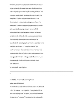tradición,así comosu propiopensamientocreativoy
constructivo.Unénfasisespecialse daráa los temas
soteriológicosque tienenimplicacionesprácticas.Por
ejemplo,unateologíade adoración,nosllevaríaala
pregunta,“¿Cómoadoranloswesleyanos?”.La
doctrinade la antropologíateológicanosllevaala
pregunta:“¿Cómotratamosa laspersonasa la luzde
la imagende Diosy lagracia preveniente?”.El
estudiante serácapazde demostrarpor unladoel
conocimientodel contenidode este curso,comolas
habilidadesprofesionalesypersonalesque se
levantaránde lateologíay la formaciónespiritual en la
tradiciónwesleyana.El “corazóncaliente”del
wesleyanismoesel corazóndel ministerionazareno,
haciendoque este cursoseacrucial para la educación
teológicadel ministrode laiglesiadel Nazarenoy,por
consiguiente,aladenominacióncomountodo.
ram Outcomes
La teologíade JuanWesley
_____________________________________________________________________________________
_
_____________________________________________________________________________________
xiv©2002, Nazarene PublishingHouse
Materialesdel Módulo
Hemostratado de diseñareste móduloconflexibilidad
y fácil de adaptar a su situación.Paracada lecciónse
incluyenvariaspiezasde apoyo,alascualesllamamos
simplemente“recursos”.Éstospuedenserusadosde
 