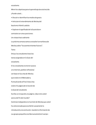 estudiante.
Mirenlos objetivosparael aprendizaje de estalección.
¿Puede usted...
• Discutire identificarlosmediosde gracia
• Articularel entendimiento de Wesleydel
bautismoinfantil yadulto
• Explorarel significadode laEucaristíaen
contraste con otras posiciones
Un vistazohacia adelante
La próximasemanavamosaestudiarlaenseñanzade
Wesleysobre “losacontecimientosfuturos”.
Tarea
Dirijaa losestudianteshacialas
tareasasignadasenla Guía del
estudiante.
Si los estudiantesnotienenacceso
a la Internet,podríanreflexionar
con base enlas citasde Wesley
que estánenel Motivadory
Puntualizandoal final.Estascitas
estánel la páginade la lecciónde
la Guía del estudiante
Escriba unensayode una página:¿Que cree usted
acerca del findel mundo?
Continúe trabajandoenel sermónde Wesleyque usted
ha seleccionadoparaescribirle nuevamente la
introducciónylaconclusión.Usandolainformaciónde
sus grupospequeñosescribanuevamenteel cuerpo -
 