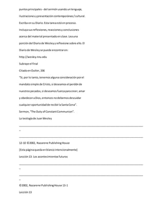 puntosprincipales - del sermónusandounlenguaje,
ilustracionesypresentacióncontemporáneo/cultural.
Escriba ensu Diario.Esta tareaestá enproceso.
Incluyasusreflexiones,reaccionesy conclusiones
acerca del material presentadoenclase.Leauna
porcióndel Diariode Wesleyyreflexione sobre ello.El
Diariode Wesleyse puede encontraren:
http://wesley.nnu.edu
Subraye el final
CitadoenOutler,336
“Si,por lo tanto,tenemosalguna consideraciónporel
mandatosimple de Cristo,si deseamosel perdónde
nuestrospecados,si deseamosfuerzaparacreer,amar
y obedeceraDios,entoncesnodebemosdescuidar
cualquieroportunidadde recibirlaSantaCena”.
Sermon,“The Duty of ConstantCommunion”.
La teologíade JuanWesley
_____________________________________________________________________________________
_
_____________________________________________________________________________________
12-10 ©2002, Nazarene PublishingHouse
[Esta páginaquedaenblancointencionalmente]
Lección13: Los acontecimientosfuturos
_____________________________________________________________________________________
_
_____________________________________________________________________________________
_
©2002, Nazarene PublishingHouse 13-1
Lección13
 