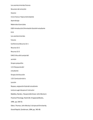 Los acontecimientosfuturos
Resumende lalección
Horario
InicioTareao Tópico Actividadde
Aprendizaje
MaterialesEsenciales
0:00 IntroducciónOrientaciónGuíadel estudiante
0:15
Los acontecimientos
futuros
ConferenciaRecurso13-1
Recurso13-2
Recurso13-3
0:40 Crítica del cuerpodel
sermón
Grupos pequeños
1:15 Respuestadel
estudiante
Grupos de discusión
1:25 Conclusiónde la
Lección
Repaso,asignaciónGuíadel estudiante
Lectura sugeridaparael instructor
Maddox,RandyL. Responsible Grace:JohnWesley’s
Practical Theology.Nashville:KingswoodBooks,
1994, pp.230-53.
Oden,Thomas.JohnWesley’sScripturalChristianity.
Grand Rapids:Zondervan,1994, pp. 345-60.
 