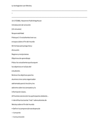 La teologíade JuanWesley
_____________________________________________________________________________________
_
_____________________________________________________________________________________
13-2 ©2002, Nazarene PublishingHouse
Introducciónde lalección
(15 minutos)
Responsabilidad
Pidaque 2-3 estudiantesleansus
ensayossobre el findel mundo
Dé tiempoparapreguntasy
disicusión
Regrese yrecojatareas
Objetivosde aprendizaje
Pidaa los estudiantesque busquen
losobjetivosenlaGuía del
estudiante.
Reiterarlosobjetivosparalos
alumnossirve comoorganizador
adelantadoparala lecciónyles
advierte sobre losconceptosyla
informaciónclaves.
Al final de estalecciónlosparticipantesdeberán...
• identificarlasteorías“más” sobresalientesde
Wesleysobre el findel mundo
• Definirlacomprensiónwesleyanade
—lamuerte
—laresurrección
 
