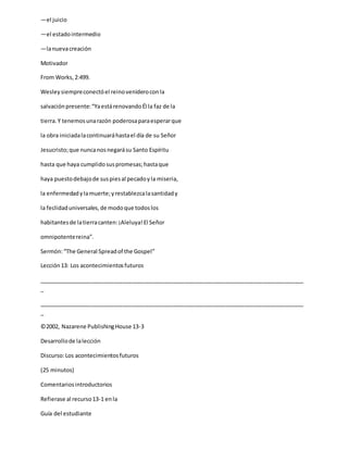 —el juicio
—el estadointermedio
—lanuevacreación
Motivador
From Works,2:499.
Wesleysiempreconectóel reinovenideroconla
salvaciónpresente:“YaestárenovandoÉl la faz de la
tierra.Y tenemosunarazón poderosaparaesperarque
la obra iniciadalacontinuaráhastael día de su Señor
Jesucristo;que nuncanosnegarásu Santo Espíritu
hasta que haya cumplidosuspromesas;hastaque
haya puestodebajode suspiesal pecadoyla miseria,
la enfermedadylamuerte;yrestablezcalasantidady
la feclidaduniversales,de modoque todoslos
habitantesde latierracanten:¡Aleluya!El Señor
omnipotentereina”.
Sermón:“The General Spreadof the Gospel”
Lección13: Los acontecimientosfuturos
_____________________________________________________________________________________
_
_____________________________________________________________________________________
_
©2002, Nazarene PublishingHouse 13-3
Desarrollode lalección
Discurso:Los acontecimientosfuturos
(25 minutos)
Comentariosintroductorios
Refierase al recurso13-1 enla
Guía del estudiante
 