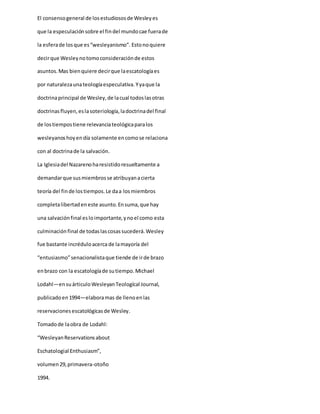 El consensogeneral de losestudiososde Wesleyes
que la especulaciónsobre el findel mundocae fuerade
la esferade losque es“wesleyanismo”. Estonoquiere
decirque Wesleynotomoconsideraciónde estos
asuntos.Mas bienquiere decirque laescatologíaes
por naturalezaunateologíaespeculativa.Yyaque la
doctrinaprincipal de Wesley,de lacual todoslasotras
doctrinasfluyen,eslasoteriología,ladoctrinadel final
de lostiempostiene relevanciateológicaparalos
wesleyanoshoyendía solamente encomose relaciona
con al doctrinade la salvación.
La Iglesiadel Nazarenoharesistidoresueltamente a
demandarque susmiembrosse atribuyanacierta
teoría del finde lostiempos.Le daa losmiembros
completalibertadeneste asunto.Ensuma,que hay
una salvaciónfinal esloimportante,ynoel como esta
culminaciónfinal de todaslascosassucederá.Wesley
fue bastante incréduloacerca de lamayoría del
“entusiasmo”senacionalistaque tiende de irde brazo
enbrazo con la escatologíade sutiempo.Michael
Lodahl—ensuárticuloWesleyanTeologícal Journal,
publicadoen1994—elaboramas de llenoenlas
reservacionesescatológicasde Wesley.
Tomadode laobra de Lodahl:
“WesleyanReservationsabout
Eschatologial Enthusiasm”,
volumen29,primavera-otoño
1994.
 