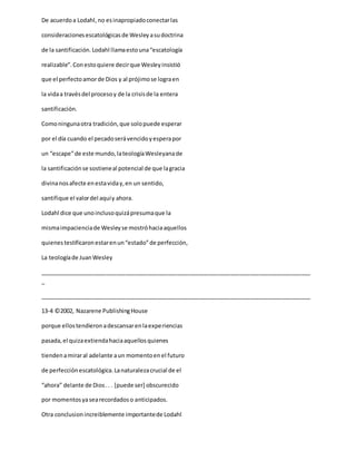 De acuerdoa Lodahl,no esinapropiadoconectarlas
consideracionesescatológicasde Wesleyasudoctrina
de la santificación.Lodahl llamaestouna“escatología
realizable”.Conestoquiere decirque Wesleyinsistió
que el perfectoamorde Dios y al prójimose lograen
la vidaa travésdel procesoy de la crisisde la entera
santificación.
Comoningunaotra tradición,que solopuede esperar
por el día cuando el pecadoserávencidoyesperapor
un “escape”de este mundo,lateologíaWesleyanade
la santificaciónse sostieneal potencial de que lagracia
divinanosafecte enestaviday,en un sentido,
santifique el valordel aquíy ahora.
Lodahl dice que unoinclusoquizápresumaque la
mismaimpacienciade Wesleyse mostróhaciaaquellos
quienestestificaronestarenun“estado”de perfección,
La teologíade JuanWesley
_____________________________________________________________________________________
_
_____________________________________________________________________________________
13-4 ©2002, Nazarene PublishingHouse
porque ellostendieronadescansarenlaexperiencias
pasada,el quizaextiendahaciaaquellosquienes
tiendenamiraral adelante aun momentoenel futuro
de perfecciónescatológica.Lanaturalezacrucial de el
“ahora” delante de Dios.. . [puede ser] obscurecido
por momentosyasearecordadoso anticipados.
Otra conclusionincreiblemente importantede Lodahl
 