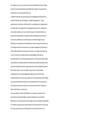 se originaenel puntode lanecesidadde continuidad
entre el entendimientode Wesleysobre lasalvación
presente ylasalvaciónfutura.
Lodahl estade acuerdoque la teologíawesleyanaes
profundamentesinérgica.Lodahl pregunta:“¿No
podemosnosotros,de hecho,nodebemosinterpretar
la ideadel sinergismoencategoríasque sonmayores,
mas abarcadora y mas cósmicaque simplementeun
entendimientode larelacióndel individuoconDios?
En otras palabras,tendríapoco sentidológicoque
Wesleyinsistieraenladinámicaentre lagracia divinay
la cooperaciónhumanaensusoteriologíaendonde el
libre albedrillohumanoeslaclave,yluegosuscribirse
a una nociónunilateral de escatología,donde la
humanidadse sientayesperaporel final preordenado
y predeterminadodonde laabsolutasoberaníade Dios
estacompletamente separadade laactividadhumana.
Por estarazón,los estudiosoque hanintentado
categorizarla escatologíade Wesleyen términos
tradicionaleslohancolocadoenel campoposmilenista,
ya que el posmilenismove lacooperaciónhumanaen
la historiacomounpunto crucial para hacer llegarel
Reinode Diosa la tierra.
Los eruditosestándivididosencuantoa cual de las
tresteoriasdisponiblessobre mileniose suscribió
Wesley.Suentrenamientoanglicanolohubieraubicado
ensobre la posiciónamilenista.El amilenismocree que
no hayrealmente mil añosde reinode Cristoenla
 